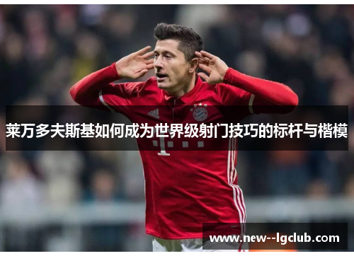 莱万多夫斯基如何成为世界级射门技巧的标杆与楷模