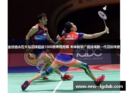 金徐组合在大马羽球超级1000赛表现抢眼 未来前景广阔或成新一代羽坛传奇