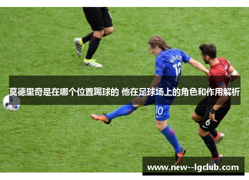 莫德里奇是在哪个位置踢球的 他在足球场上的角色和作用解析 莫德里奇是在哪个位置踢球的 他在足球场上的角色和作用解析