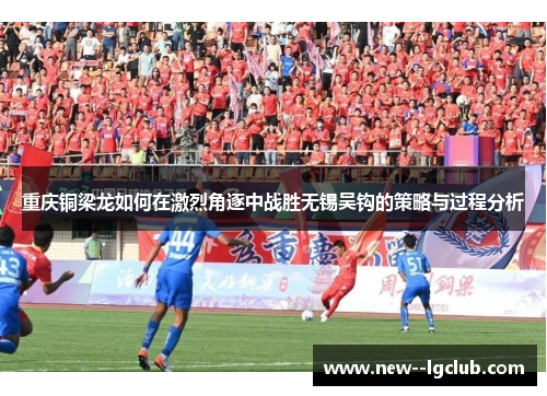 重庆铜梁龙如何在激烈角逐中战胜无锡吴钩的策略与过程分析