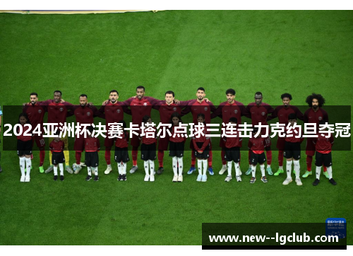 2024亚洲杯决赛卡塔尔点球三连击力克约旦夺冠 2024亚洲杯决赛卡塔尔点球三连击力克约旦夺冠