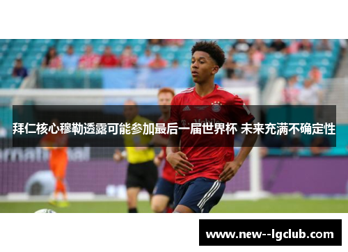 拜仁核心穆勒透露可能参加最后一届世界杯 未来充满不确定性