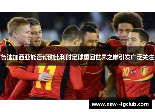 鲁迪加西亚能否帮助比利时足球重回世界之巅引发广泛关注