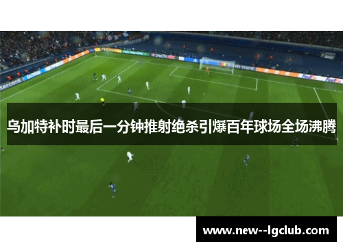 乌加特补时最后一分钟推射绝杀引爆百年球场全场沸腾