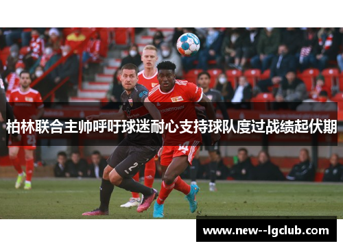 柏林联合主帅呼吁球迷耐心支持球队度过战绩起伏期 柏林联合主帅呼吁球迷耐心支持球队度过战绩起伏期