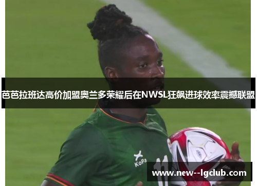 芭芭拉班达高价加盟奥兰多荣耀后在NWSL狂飙进球效率震撼联盟 芭芭拉班达高价加盟奥兰多荣耀后在NWSL狂飙进球效率震撼联盟